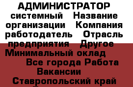 АДМИНИСТРАТОР системный › Название организации ­ Компания-работодатель › Отрасль предприятия ­ Другое › Минимальный оклад ­ 25 000 - Все города Работа » Вакансии   . Ставропольский край,Лермонтов г.